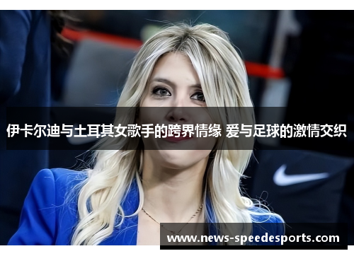 伊卡尔迪与土耳其女歌手的跨界情缘 爱与足球的激情交织